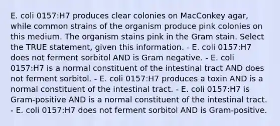 E. coli 0157:H7 produces clear colonies on MacConkey agar, while common strains of the organism produce pink colonies on this medium. The organism stains pink in the Gram stain. Select the TRUE statement, given this information. - E. coli 0157:H7 does not ferment sorbitol AND is Gram negative. - E. coli 0157:H7 is a normal constituent of the intestinal tract AND does not ferment sorbitol. - E. coli 0157:H7 produces a toxin AND is a normal constituent of the intestinal tract. - E. coli 0157:H7 is Gram-positive AND is a normal constituent of the intestinal tract. - E. coli 0157:H7 does not ferment sorbitol AND is Gram-positive.