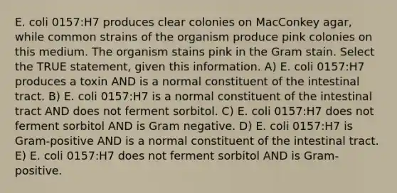 E. coli 0157:H7 produces clear colonies on MacConkey agar, while common strains of the organism produce pink colonies on this medium. The organism stains pink in the Gram stain. Select the TRUE statement, given this information. A) E. coli 0157:H7 produces a toxin AND is a normal constituent of the intestinal tract. B) E. coli 0157:H7 is a normal constituent of the intestinal tract AND does not ferment sorbitol. C) E. coli 0157:H7 does not ferment sorbitol AND is Gram negative. D) E. coli 0157:H7 is Gram-positive AND is a normal constituent of the intestinal tract. E) E. coli 0157:H7 does not ferment sorbitol AND is Gram-positive.