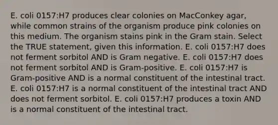 E. coli 0157:H7 produces clear colonies on MacConkey agar, while common strains of the organism produce pink colonies on this medium. The organism stains pink in the Gram stain. Select the TRUE statement, given this information. E. coli 0157:H7 does not ferment sorbitol AND is Gram negative. E. coli 0157:H7 does not ferment sorbitol AND is Gram-positive. E. coli 0157:H7 is Gram-positive AND is a normal constituent of the intestinal tract. E. coli 0157:H7 is a normal constituent of the intestinal tract AND does not ferment sorbitol. E. coli 0157:H7 produces a toxin AND is a normal constituent of the intestinal tract.