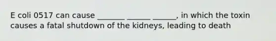 E coli 0517 can cause _______ ______ ______, in which the toxin causes a fatal shutdown of the kidneys, leading to death