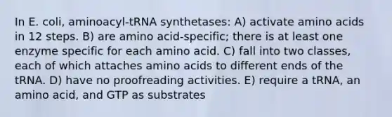 In E. coli, aminoacyl-tRNA synthetases: A) activate amino acids in 12 steps. B) are amino acid-specific; there is at least one enzyme specific for each amino acid. C) fall into two classes, each of which attaches amino acids to different ends of the tRNA. D) have no proofreading activities. E) require a tRNA, an amino acid, and GTP as substrates