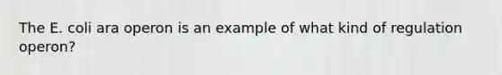 The E. coli ara operon is an example of what kind of regulation operon?