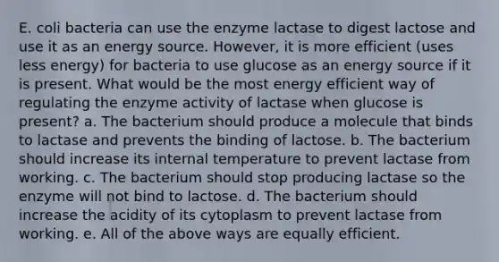 E. coli bacteria can use the enzyme lactase to digest lactose and use it as an energy source. However, it is more efficient (uses less energy) for bacteria to use glucose as an energy source if it is present. What would be the most energy efficient way of regulating the enzyme activity of lactase when glucose is present? a. The bacterium should produce a molecule that binds to lactase and prevents the binding of lactose. b. The bacterium should increase its internal temperature to prevent lactase from working. c. The bacterium should stop producing lactase so the enzyme will not bind to lactose. d. The bacterium should increase the acidity of its cytoplasm to prevent lactase from working. e. All of the above ways are equally efficient.