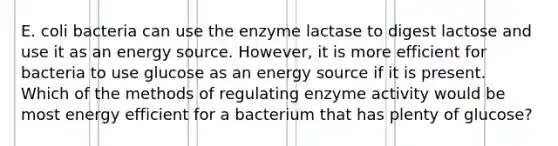 E. coli bacteria can use the enzyme lactase to digest lactose and use it as an energy source. However, it is more efficient for bacteria to use glucose as an energy source if it is present. Which of the methods of regulating enzyme activity would be most energy efficient for a bacterium that has plenty of glucose?