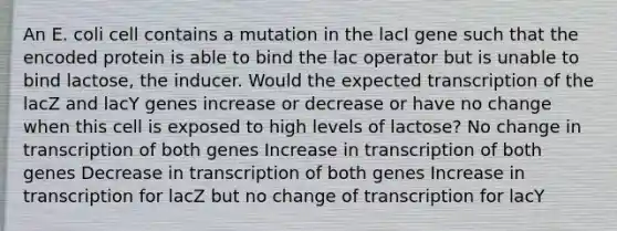 An E. coli cell contains a mutation in the lacI gene such that the encoded protein is able to bind the lac operator but is unable to bind lactose, the inducer. Would the expected transcription of the lacZ and lacY genes increase or decrease or have no change when this cell is exposed to high levels of lactose? No change in transcription of both genes Increase in transcription of both genes Decrease in transcription of both genes Increase in transcription for lacZ but no change of transcription for lacY