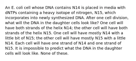 An E. coli cell whose DNA contains N14 is placed in media with dNTPs containing a heavy isotope of nitrogen, N15, which incorporates into newly synthesized DNA. After one cell division, what will the DNA in the daughter cells look like? One cell will have both strands of the helix N14; the other cell will have both strands of the helix N15. One cell will have mostly N14 with a little bit of N15; the other cell will have mostly N15 with a little N14. Each cell will have one strand of N14 and one strand of N15. It is impossible to predict what the DNA in the daughter cells will look like. None of these.