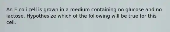 An E coli cell is grown in a medium containing no glucose and no lactose. Hypothesize which of the following will be true for this cell.