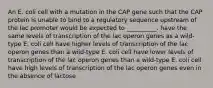 An E. coli cell with a mutation in the CAP gene such that the CAP protein is unable to bind to a regulatory sequence upstream of the lac promoter would be expected to __________. have the same levels of transcription of the lac operon genes as a wild-type E. coli cell have higher levels of transcription of the lac operon genes than a wild-type E. coli cell have lower levels of transcription of the lac operon genes than a wild-type E. coli cell have high levels of transcription of the lac operon genes even in the absence of lactose