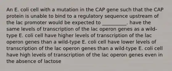 An E. coli cell with a mutation in the CAP gene such that the CAP protein is unable to bind to a regulatory sequence upstream of the lac promoter would be expected to __________. have the same levels of transcription of the lac operon genes as a wild-type E. coli cell have higher levels of transcription of the lac operon genes than a wild-type E. coli cell have lower levels of transcription of the lac operon genes than a wild-type E. coli cell have high levels of transcription of the lac operon genes even in the absence of lactose