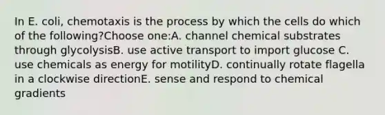 In E. coli, chemotaxis is the process by which the cells do which of the following?Choose one:A. channel chemical substrates through glycolysisB. use active transport to import glucose C. use chemicals as energy for motilityD. continually rotate flagella in a clockwise directionE. sense and respond to chemical gradients