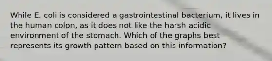 While E. coli is considered a gastrointestinal bacterium, it lives in the human colon, as it does not like the harsh acidic environment of the stomach. Which of the graphs best represents its growth pattern based on this information?