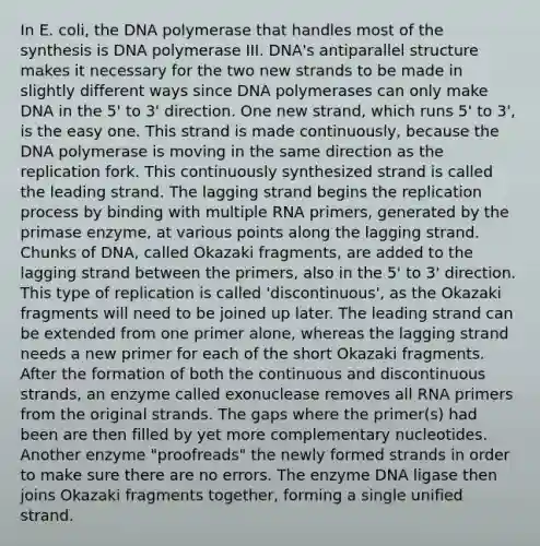 In E. coli, the DNA polymerase that handles most of the synthesis is DNA polymerase III. DNA's antiparallel structure makes it necessary for the two new strands to be made in slightly different ways since DNA polymerases can only make DNA in the 5' to 3' direction. One new strand, which runs 5' to 3', is the easy one. This strand is made continuously, because the DNA polymerase is moving in the same direction as the replication fork. This continuously synthesized strand is called the leading strand. The lagging strand begins the replication process by binding with multiple RNA primers, generated by the primase enzyme, at various points along the lagging strand. Chunks of DNA, called Okazaki fragments, are added to the lagging strand between the primers, also in the 5' to 3' direction. This type of replication is called 'discontinuous', as the Okazaki fragments will need to be joined up later. The leading strand can be extended from one primer alone, whereas the lagging strand needs a new primer for each of the short Okazaki fragments. After the formation of both the continuous and discontinuous strands, an enzyme called exonuclease removes all RNA primers from the original strands. The gaps where the primer(s) had been are then filled by yet more complementary nucleotides. Another enzyme "proofreads" the newly formed strands in order to make sure there are no errors. The enzyme DNA ligase then joins Okazaki fragments together, forming a single unified strand.