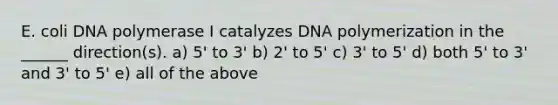 E. coli DNA polymerase I catalyzes DNA polymerization in the ______ direction(s). a) 5' to 3' b) 2' to 5' c) 3' to 5' d) both 5' to 3' and 3' to 5' e) all of the above