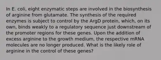 In E. coli, eight enzymatic steps are involved in the biosynthesis of arginine from glutamate. The synthesis of the required enzymes is subject to control by the ArgD protein, which, on its own, binds weakly to a regulatory sequence just downstream of the promoter regions for these genes. Upon the addition of excess arginine to the growth medium, the respective mRNA molecules are no longer produced. What is the likely role of arginine in the control of these genes?