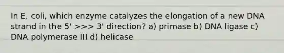 In E. coli, which enzyme catalyzes the elongation of a new DNA strand in the 5' >>> 3' direction? a) primase b) DNA ligase c) DNA polymerase III d) helicase