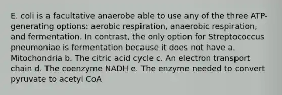 E. coli is a facultative anaerobe able to use any of the three ATP-generating options: aerobic respiration, anaerobic respiration, and fermentation. In contrast, the only option for Streptococcus pneumoniae is fermentation because it does not have a. Mitochondria b. The citric acid cycle c. An electron transport chain d. The coenzyme NADH e. The enzyme needed to convert pyruvate to acetyl CoA