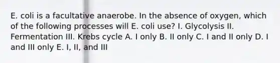 E. coli is a facultative anaerobe. In the absence of oxygen, which of the following processes will E. coli use? I. Glycolysis II. Fermentation III. Krebs cycle A. I only B. II only C. I and II only D. I and III only E. I, II, and III