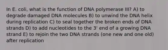 In E. coli, what is the function of DNA polymerase III? A) to degrade damaged DNA molecules B) to unwind the DNA helix during replication C) to seal together the broken ends of DNA strands D) to add nucleotides to the 3' end of a growing DNA strand E) to rejoin the two DNA strands (one new and one old) after replication