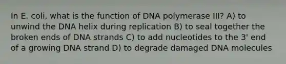 In E. coli, what is the function of DNA polymerase III? A) to unwind the DNA helix during replication B) to seal together the broken ends of DNA strands C) to add nucleotides to the 3' end of a growing DNA strand D) to degrade damaged DNA molecules