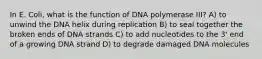 In E. Coli, what is the function of DNA polymerase III? A) to unwind the DNA helix during replication B) to seal together the broken ends of DNA strands C) to add nucleotides to the 3' end of a growing DNA strand D) to degrade damaged DNA molecules