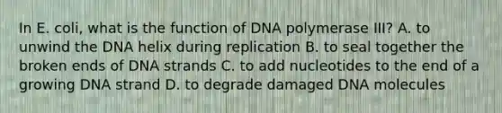 In E. coli, what is the function of DNA polymerase III? A. to unwind the DNA helix during replication B. to seal together the broken ends of DNA strands C. to add nucleotides to the end of a growing DNA strand D. to degrade damaged DNA molecules