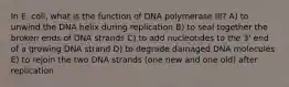 In E. coli, what is the function of DNA polymerase III? A) to unwind the DNA helix during replication B) to seal together the broken ends of DNA strands C) to add nucleotides to the 3' end of a growing DNA strand D) to degrade damaged DNA molecules E) to rejoin the two DNA strands (one new and one old) after replication