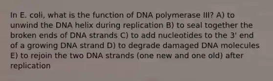 In E. coli, what is the function of DNA polymerase III? A) to unwind the DNA helix during replication B) to seal together the broken ends of DNA strands C) to add nucleotides to the 3' end of a growing DNA strand D) to degrade damaged DNA molecules E) to rejoin the two DNA strands (one new and one old) after replication