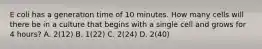 E coli has a generation time of 10 minutes. How many cells will there be in a culture that begins with a single cell and grows for 4 hours? A. 2(12) B. 1(22) C. 2(24) D. 2(40)