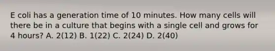 E coli has a generation time of 10 minutes. How many cells will there be in a culture that begins with a single cell and grows for 4 hours? A. 2(12) B. 1(22) C. 2(24) D. 2(40)