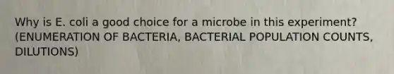 Why is E. coli a good choice for a microbe in this experiment? (ENUMERATION OF BACTERIA, BACTERIAL POPULATION COUNTS, DILUTIONS)