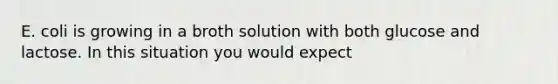 E. coli is growing in a broth solution with both glucose and lactose. In this situation you would expect
