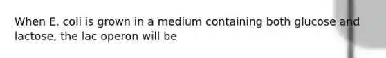 When E. coli is grown in a medium containing both glucose and lactose, the lac operon will be