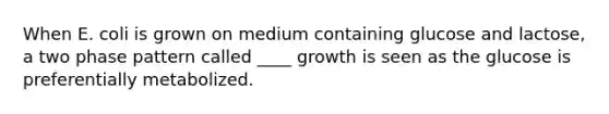 When E. coli is grown on medium containing glucose and lactose, a two phase pattern called ____ growth is seen as the glucose is preferentially metabolized.