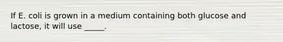 If E. coli is grown in a medium containing both glucose and lactose, it will use _____.