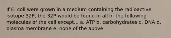 If E. coli were grown in a medium containing the radioactive isotope 32P, the 32P would be found in all of the following molecules of the cell except... a. ATP b. carbohydrates c. DNA d. plasma membrane e. none of the above