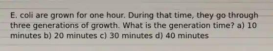 E. coli are grown for one hour. During that time, they go through three generations of growth. What is the generation time? a) 10 minutes b) 20 minutes c) 30 minutes d) 40 minutes