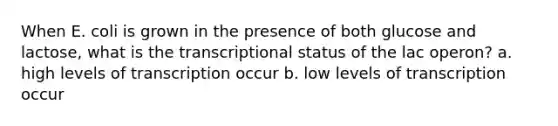 When E. coli is grown in the presence of both glucose and lactose, what is the transcriptional status of the lac operon? a. high levels of transcription occur b. low levels of transcription occur