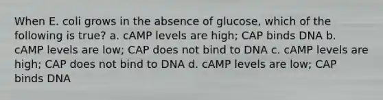 When E. coli grows in the absence of glucose, which of the following is true? a. cAMP levels are high; CAP binds DNA b. cAMP levels are low; CAP does not bind to DNA c. cAMP levels are high; CAP does not bind to DNA d. cAMP levels are low; CAP binds DNA