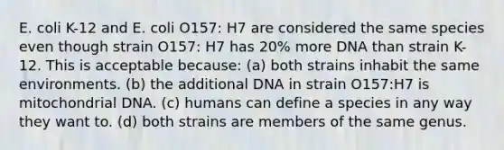 E. coli K-12 and E. coli O157: H7 are considered the same species even though strain O157: H7 has 20% more DNA than strain K-12. This is acceptable because: (a) both strains inhabit the same environments. (b) the additional DNA in strain O157:H7 is mitochondrial DNA. (c) humans can define a species in any way they want to. (d) both strains are members of the same genus.