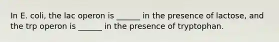 In E. coli, the lac operon is ______ in the presence of lactose, and the trp operon is ______ in the presence of tryptophan.