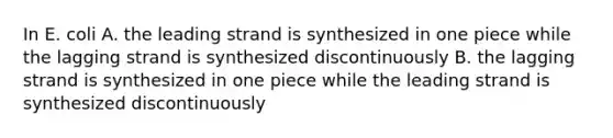 In E. coli A. the leading strand is synthesized in one piece while the lagging strand is synthesized discontinuously B. the lagging strand is synthesized in one piece while the leading strand is synthesized discontinuously