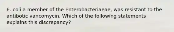 E. coli a member of the Enterobacteriaeae, was resistant to the antibotic vancomycin. Which of the following statements explains this discrepancy?