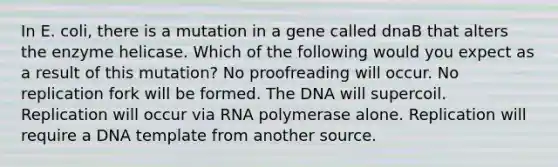 In E. coli, there is a mutation in a gene called dnaB that alters the enzyme helicase. Which of the following would you expect as a result of this mutation? No proofreading will occur. No replication fork will be formed. The DNA will supercoil. Replication will occur via RNA polymerase alone. Replication will require a DNA template from another source.