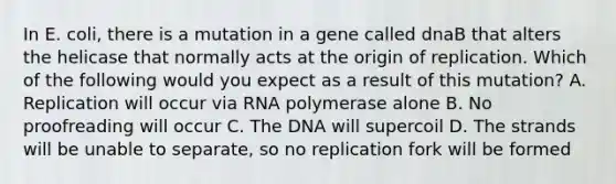 In E. coli, there is a mutation in a gene called dnaB that alters the helicase that normally acts at the origin of replication. Which of the following would you expect as a result of this mutation? A. Replication will occur via RNA polymerase alone B. No proofreading will occur C. The DNA will supercoil D. The strands will be unable to separate, so no replication fork will be formed