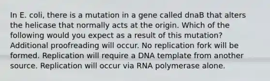 In E. coli, there is a mutation in a gene called dnaB that alters the helicase that normally acts at the origin. Which of the following would you expect as a result of this mutation? Additional proofreading will occur. No replication fork will be formed. Replication will require a DNA template from another source. Replication will occur via RNA polymerase alone.