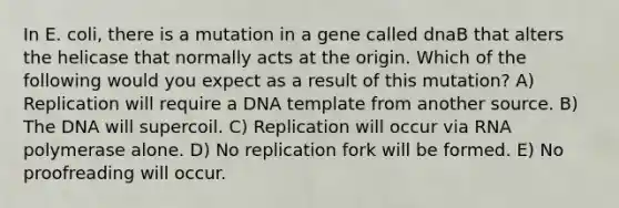 In E. coli, there is a mutation in a gene called dnaB that alters the helicase that normally acts at the origin. Which of the following would you expect as a result of this mutation? A) Replication will require a DNA template from another source. B) The DNA will supercoil. C) Replication will occur via RNA polymerase alone. D) No replication fork will be formed. E) No proofreading will occur.