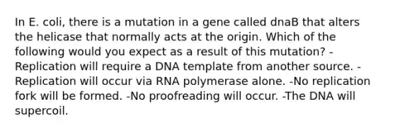 In E. coli, there is a mutation in a gene called dnaB that alters the helicase that normally acts at the origin. Which of the following would you expect as a result of this mutation? -Replication will require a DNA template from another source. -Replication will occur via RNA polymerase alone. -No replication fork will be formed. -No proofreading will occur. -The DNA will supercoil.