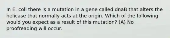 In E. coli there is a mutation in a gene called dnaB that alters the helicase that normally acts at the origin. Which of the following would you expect as a result of this mutation? (A) No proofreading will occur.