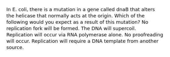 In E. coli, there is a mutation in a gene called dnaB that alters the helicase that normally acts at the origin. Which of the following would you expect as a result of this mutation? No replication fork will be formed. The DNA will supercoil. Replication will occur via RNA polymerase alone. No proofreading will occur. Replication will require a DNA template from another source.