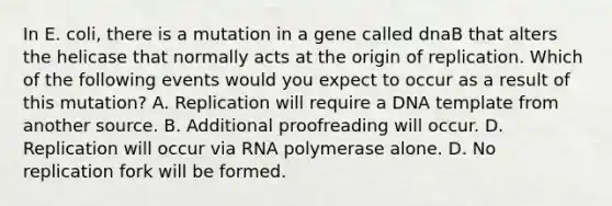 In E. coli, there is a mutation in a gene called dnaB that alters the helicase that normally acts at the origin of replication. Which of the following events would you expect to occur as a result of this mutation? A. Replication will require a DNA template from another source. B. Additional proofreading will occur. D. Replication will occur via RNA polymerase alone. D. No replication fork will be formed.